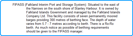 FIPASS (Falkland Interim Port and Storage System): Situated to the east of
              the Narrows on the south shore of Stanley Harbour. It is owned by
              Falkland Islands Government and managed by the Falkland Islands
              Company Ltd. This facility consists of seven permanently moored
              barges providing 300 metres of berthing face. The depth of water
              varies from 5.7 - 7 metres according to berth. There is a Ro-Ro
              berth. As much notice as possible of berthing requirements
              should be given to the FIPASS manager.