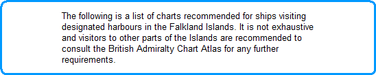 The following is a list of charts recommended for ships visiting
designated harbours in the Falkland Islands. It is not exhaustive
and visitors to other parts of the Islands are recommended to
consult the British Admiralty Chart Atlas for any further
requirements.